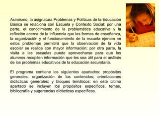 Asimismo, la asignatura Problemas y Políticas de la Educación
Básica se relaciona con Escuela y Contexto Social: por una
parte, el conocimiento de la problemática educativa y la
reflexión acerca de la influencia que las formas de enseñanza,
la organización y el funcionamiento de la escuela ejercen en
estos problemas permitirá que la observación de la vida
escolar se realice con mayor información; por otra parte, la
visita a las escuelas puede aprovecharse para que los
alumnos recopilen información que les sea útil para el análisis
de los problemas educativos de la educación secundaria.

El programa contiene los siguientes apartados: propósitos
generales; organización de los contenidos; orientaciones
didácticas generales; y bloques temáticos; en este último
apartado se incluyen los propósitos específicos, temas,
bibliografía y sugerencias didácticas específicas.
 