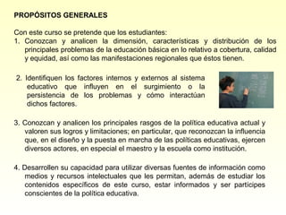 PROPÓSITOS GENERALES

Con este curso se pretende que los estudiantes:
1. Conozcan y analicen la dimensión, características y distribución de los
   principales problemas de la educación básica en lo relativo a cobertura, calidad
   y equidad, así como las manifestaciones regionales que éstos tienen.

2. Identifiquen los factores internos y externos al sistema
    educativo que influyen en el surgimiento o la
    persistencia de los problemas y cómo interactúan
    dichos factores.

3. Conozcan y analicen los principales rasgos de la política educativa actual y
   valoren sus logros y limitaciones; en particular, que reconozcan la influencia
   que, en el diseño y la puesta en marcha de las políticas educativas, ejercen
   diversos actores, en especial el maestro y la escuela como institución.

4. Desarrollen su capacidad para utilizar diversas fuentes de información como
    medios y recursos intelectuales que les permitan, además de estudiar los
    contenidos específicos de este curso, estar informados y ser partícipes
    conscientes de la política educativa.
 