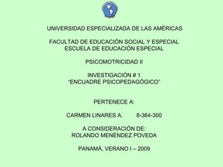 UNIVERSIDAD ESPECIALIZADA DE LAS AMÉRICAS FACULTAD DE EDUCACIÓN SOCIAL Y ESPECIAL ESCUELA DE EDUCACIÓN ESPECIAL PSICOMOTRICIDAD II INVESTIGACIÓN # 1 “ ENCUADRE PSICOPEDAGÓGICO” PERTENECE A: CARMEN LINARES A.   8-364-300 A CONSIDERACIÓN DE: ROLANDO MENÉNDEZ POVEDA PANAMÁ, VERANO I – 2009 