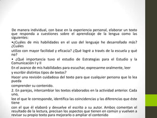 De manera individual, con base en la experiencia personal, elaborar un texto
que responda a cuestiones sobre el aprendizaje de la lengua como las
siguientes:
•¿Cuáles de mis habilidades en el uso del lenguaje he desarrollado más?
¿Cuáles
utilizo con mayor facilidad y eficacia? ¿Qué logré a través de la escuela y qué
no?
• ¿Qué importancia tuvo el estudio de Estrategias para el Estudio y la
Comunicación I y II
En el avance de mis habilidades para escuchar, expresarme oralmente, leer
y escribir distintos tipos de textos?
Hacer una revisión cuidadosa del texto para que cualquier persona que lo lea
pueda
comprender su contenido.
2. En parejas, intercambiar los textos elaborados en la actividad anterior. Cada
uno,
lee el que le corresponde, identifica las coincidencias y las diferencias que éste
tiene
con el que él elaboró y devuelve el escrito a su autor. Ambos comentan el
resultado de la lectura, precisan los aspectos que tienen en común y vuelven a
revisar su propio texto para mejorarlo o ampliar el contenido
 