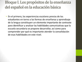Bloque I. Los propósitos de la enseñanza
del español en la educación básica
• En el primero, las experiencias escolares previas de los
estudiantes en torno a las formas de enseñanza y aprendizaje
de la lengua constituyen un elemento importante de contraste
para identificar y analizar las habilidades comunicativas que la
escuela secundaria se propone desarrollar, así como para
comprender por qué es importante atender la consolidación
de esas habilidades en este nivel.
 