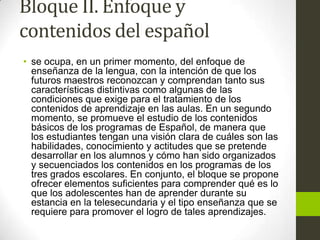Bloque II. Enfoque y
contenidos del español
• se ocupa, en un primer momento, del enfoque de
enseñanza de la lengua, con la intención de que los
futuros maestros reconozcan y comprendan tanto sus
características distintivas como algunas de las
condiciones que exige para el tratamiento de los
contenidos de aprendizaje en las aulas. En un segundo
momento, se promueve el estudio de los contenidos
básicos de los programas de Español, de manera que
los estudiantes tengan una visión clara de cuáles son las
habilidades, conocimiento y actitudes que se pretende
desarrollar en los alumnos y cómo han sido organizados
y secuenciados los contenidos en los programas de los
tres grados escolares. En conjunto, el bloque se propone
ofrecer elementos suficientes para comprender qué es lo
que los adolescentes han de aprender durante su
estancia en la telesecundaria y el tipo enseñanza que se
requiere para promover el logro de tales aprendizajes.
 