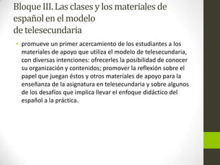 BloqueIII.Las clases y los materiales de
españolen el modelo
detelesecundaria
• promueve un primer acercamiento de los estudiantes a los
materiales de apoyo que utiliza el modelo de telesecundaria,
con diversas intenciones: ofrecerles la posibilidad de conocer
su organización y contenidos; promover la reflexión sobre el
papel que juegan éstos y otros materiales de apoyo para la
enseñanza de la asignatura en telesecundaria y sobre algunos
de los desafíos que implica llevar el enfoque didáctico del
español a la práctica.
 