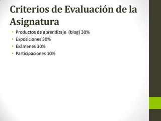 Criterios de Evaluación de la
Asignatura
• Productos de aprendizaje (blog) 30%
• Exposiciones 30%
• Exámenes 30%
• Participaciones 10%
 