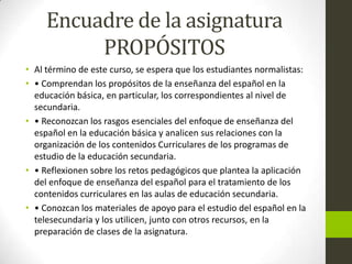 Encuadre de la asignatura
PROPÓSITOS
• Al término de este curso, se espera que los estudiantes normalistas:
• • Comprendan los propósitos de la enseñanza del español en la
educación básica, en particular, los correspondientes al nivel de
secundaria.
• • Reconozcan los rasgos esenciales del enfoque de enseñanza del
español en la educación básica y analicen sus relaciones con la
organización de los contenidos Curriculares de los programas de
estudio de la educación secundaria.
• • Reflexionen sobre los retos pedagógicos que plantea la aplicación
del enfoque de enseñanza del español para el tratamiento de los
contenidos curriculares en las aulas de educación secundaria.
• • Conozcan los materiales de apoyo para el estudio del español en la
telesecundaria y los utilicen, junto con otros recursos, en la
preparación de clases de la asignatura.
 