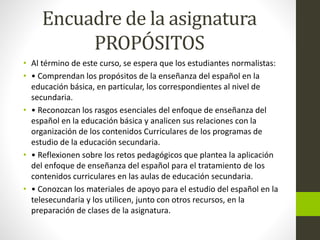 Encuadre de la asignatura
PROPÓSITOS
• Al término de este curso, se espera que los estudiantes normalistas:
• • Comprendan los propósitos de la enseñanza del español en la
educación básica, en particular, los correspondientes al nivel de
secundaria.
• • Reconozcan los rasgos esenciales del enfoque de enseñanza del
español en la educación básica y analicen sus relaciones con la
organización de los contenidos Curriculares de los programas de
estudio de la educación secundaria.
• • Reflexionen sobre los retos pedagógicos que plantea la aplicación
del enfoque de enseñanza del español para el tratamiento de los
contenidos curriculares en las aulas de educación secundaria.
• • Conozcan los materiales de apoyo para el estudio del español en la
telesecundaria y los utilicen, junto con otros recursos, en la
preparación de clases de la asignatura.
 