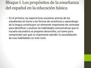 Bloque I. Los propósitos de la enseñanza
del español en la educación básica
• En el primero, las experiencias escolares previas de los
estudiantes en torno a las formas de enseñanza y aprendizaje
de la lengua constituyen un elemento importante de contraste
para identificar y analizar las habilidades comunicativas que la
escuela secundaria se propone desarrollar, así como para
comprender por qué es importante atender la consolidación
de esas habilidades en este nivel.
 