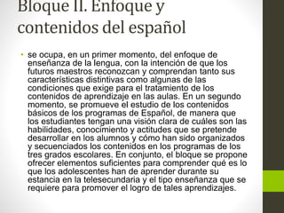 Bloque II. Enfoque y
contenidos del español
• se ocupa, en un primer momento, del enfoque de
enseñanza de la lengua, con la intención de que los
futuros maestros reconozcan y comprendan tanto sus
características distintivas como algunas de las
condiciones que exige para el tratamiento de los
contenidos de aprendizaje en las aulas. En un segundo
momento, se promueve el estudio de los contenidos
básicos de los programas de Español, de manera que
los estudiantes tengan una visión clara de cuáles son las
habilidades, conocimiento y actitudes que se pretende
desarrollar en los alumnos y cómo han sido organizados
y secuenciados los contenidos en los programas de los
tres grados escolares. En conjunto, el bloque se propone
ofrecer elementos suficientes para comprender qué es lo
que los adolescentes han de aprender durante su
estancia en la telesecundaria y el tipo enseñanza que se
requiere para promover el logro de tales aprendizajes.
 