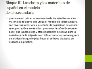 Bloque III.Las clasesy los materiales de
españolen el modelo
de telesecundaria
• promueve un primer acercamiento de los estudiantes a los
materiales de apoyo que utiliza el modelo de telesecundaria,
con diversas intenciones: ofrecerles la posibilidad de conocer
su organización y contenidos; promover la reflexión sobre el
papel que juegan éstos y otros materiales de apoyo para la
enseñanza de la asignatura en telesecundaria y sobre algunos
de los desafíos que implica llevar el enfoque didáctico del
español a la práctica.
 