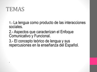 TEMAS
1.- La lengua como producto de las interacciones
sociales.
2.- Aspectos que caracterizan el Enfoque
Comunicativo y Funcional.
3.- El concepto teórico de lengua y sus
repercusiones en la enseñanza del Español.
.
 