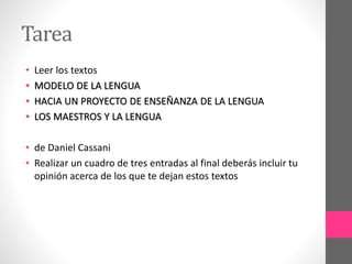 Tarea
• Leer los textos
• MODELO DE LA LENGUA
• HACIA UN PROYECTO DE ENSEÑANZA DE LA LENGUA
• LOS MAESTROS Y LA LENGUA
• de Daniel Cassani
• Realizar un cuadro de tres entradas al final deberás incluir tu
opinión acerca de los que te dejan estos textos
 