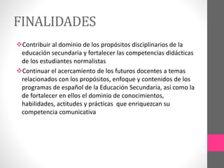 FINALIDADES
Contribuir al dominio de los propósitos disciplinarios de la
educación secundaria y fortalecer las competencias didácticas
de los estudiantes normalistas
Continuar el acercamiento de los futuros docentes a temas
relacionados con los propósitos, enfoque y contenidos de los
programas de español de la Educación Secundaria, así como la
de fortalecer en ellos el dominio de conocimientos,
habilidades, actitudes y prácticas que enriquezcan su
competencia comunicativa
 