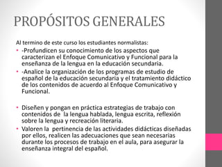 PROPÓSITOS GENERALES
Al termino de este curso los estudiantes normalistas:
• -Profundicen su conocimiento de los aspectos que
caracterizan el Enfoque Comunicativo y Funcional para la
enseñanza de la lengua en la educación secundaria.
• -Analice la organización de los programas de estudio de
español de la educación secundaria y el tratamiento didáctico
de los contenidos de acuerdo al Enfoque Comunicativo y
Funcional.
• Diseñen y pongan en práctica estrategias de trabajo con
contenidos de la lengua hablada, lengua escrita, reflexión
sobre la lengua y recreación literaria.
• Valoren la pertinencia de las actividades didácticas diseñadas
por ellos, realicen las adecuaciones que sean necesarias
durante los procesos de trabajo en el aula, para asegurar la
enseñanza integral del español.
 