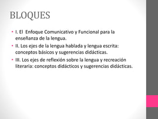 BLOQUES
• I. El Enfoque Comunicativo y Funcional para la
enseñanza de la lengua.
• II. Los ejes de la lengua hablada y lengua escrita:
conceptos básicos y sugerencias didácticas.
• III. Los ejes de reflexión sobre la lengua y recreación
literaria: conceptos didácticos y sugerencias didácticas.
 