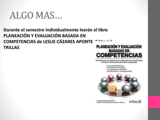 ALGO MAS…
Durante el semestre individualmente leerán el libro
PLANEACIÓN Y EVALUACIÓN BASADA EN
COMPETENCIAS de LESLIE CÁZARES APONTE, Editorial
TRILLAS
 
