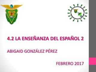 4.2 LA ENSEÑANZA DEL ESPAÑOL 2
ABIGAID GONZÁLEZ PÉREZ
FEBRERO 2017
 