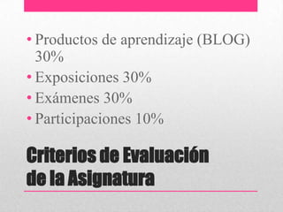• Productos de aprendizaje (BLOG)
  30%
• Exposiciones 30%
• Exámenes 30%
• Participaciones 10%

Criterios de Evaluación
de la Asignatura
 