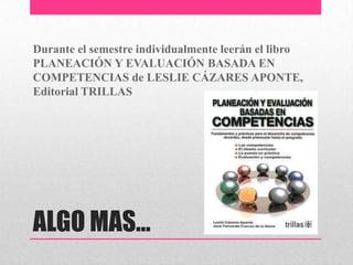 Durante el semestre individualmente leerán el libro
PLANEACIÓN Y EVALUACIÓN BASADA EN
COMPETENCIAS de LESLIE CÁZARES APONTE,
Editorial TRILLAS




ALGO MAS…
 