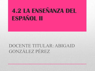 4.2 LA ENSEÑANZA DEL
 ESPAÑOL II



DOCENTE TITULAR: ABIGAID
GONZÁLEZ PÉREZ
 