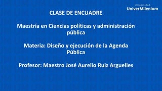 CLASE DE ENCUADRE
Maestría en Ciencias políticas y administración
pública
Materia: Diseño y ejecución de la Agenda
Pública
Profesor: Maestro José Aurelio Ruiz Arguelles
 