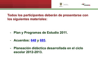 Todos los participantes deberán de presentarse con
los siguientes materiales:
- Plan y Programas de Estudio 2011.
- Acuerdos: 648 y 685.
- Planeación didáctica desarrollada en el ciclo
escolar 2012-2013.
 