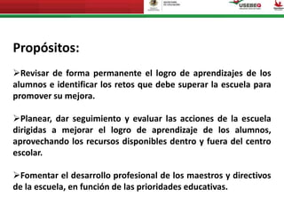 Propósitos:
Revisar de forma permanente el logro de aprendizajes de los
alumnos e identificar los retos que debe superar la escuela para
promover su mejora.
Planear, dar seguimiento y evaluar las acciones de la escuela
dirigidas a mejorar el logro de aprendizaje de los alumnos,
aprovechando los recursos disponibles dentro y fuera del centro
escolar.
Fomentar el desarrollo profesional de los maestros y directivos
de la escuela, en función de las prioridades educativas.
 