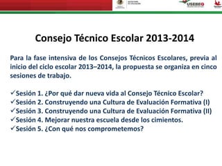 Consejo Técnico Escolar 2013-2014
Para la fase intensiva de los Consejos Técnicos Escolares, previa al
inicio del ciclo escolar 2013–2014, la propuesta se organiza en cinco
sesiones de trabajo.
Sesión 1. ¿Por qué dar nueva vida al Consejo Técnico Escolar?
Sesión 2. Construyendo una Cultura de Evaluación Formativa (I)
Sesión 3. Construyendo una Cultura de Evaluación Formativa (II)
Sesión 4. Mejorar nuestra escuela desde los cimientos.
Sesión 5. ¿Con qué nos comprometemos?
 