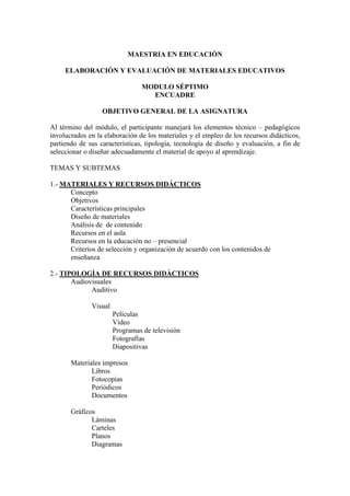 MAESTRIA EN EDUCACIÓN

     ELABORACIÒN Y EVALUACIÓN DE MATERIALES EDUCATIVOS

                                MODULO SÉPTIMO
                                  ENCUADRE

                  OBJETIVO GENERAL DE LA ASIGNATURA

Al término del módulo, el participante manejará los elementos técnico – pedagógicos
involucrados en la elaboración de los materiales y el empleo de los recursos didácticos,
partiendo de sus características, tipología, tecnología de diseño y evaluación, a fin de
seleccionar o diseñar adecuadamente el material de apoyo al aprendizaje.

TEMAS Y SUBTEMAS

1.- MATERIALES Y RECURSOS DIDÁCTICOS
      Concepto
      Objetivos
      Características principales
      Diseño de materiales
      Análisis de de contenido
      Recursos en el aula
      Recursos en la educación no – presencial
      Criterios de selección y organización de acuerdo con los contenidos de
      enseñanza

2.- TIPOLOGÌA DE RECURSOS DIDÀCTICOS
       Audiovisuales
             Auditivo

              Visual
                       Películas
                       Video
                       Programas de televisión
                       Fotografìas
                       Diapositivas

       Materiales impresos
              Libros
              Fotocopias
              Periódicos
              Documentos

       Gráficos
              Láminas
              Carteles
              Planos
              Diagramas
 