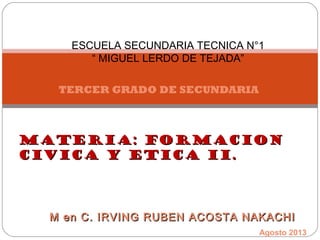 TERCER GRADO DE SECUNDARIA
ESCUELA SECUNDARIA TECNICA N°1
“ MIGUEL LERDO DE TEJADA”
M en C. IRVING RUBEN ACOSTA NAKACHIM en C. IRVING RUBEN ACOSTA NAKACHI
MATERIA: FORMACIONMATERIA: FORMACION
CIVICA Y ETICA II.CIVICA Y ETICA II.
Agosto 2013
 