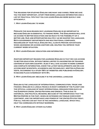 The reasons for studying English are many and varied. Here we give
you the most important, apart from some language information and a
list of practical tips that you can learn English more quickly and
efficiently.
1. Why learn English: to work
Perhaps the main reason why learning English is so important is
because English is essential to finding work. The Englishman will give
us access to better education and so much to the possibility of a
better job. Our job opportunities multiply as we master the language.
Both government departments and multinational companies,
regardless of your field, English will always provide advantages
when ascending or access another job, helping you improve your
current work situation.
2. Why learn English: education and information
Another important reason for learning English is that we can access
to better education, without being limited to universities or training
centers of our own country. Also it will give access to more current
and complete information, know the latest developments and we can
access most scientists, academics and technology, written in English
texts. According to a study 56% of websites are published in English.
In second place is Germany with 8%.
3. Why learn English: because it is the universal language
English is the language of international communication, trade and
finance. English is a lingua franca in many corners of the planet and
the official language of many international organizations such as
the European Union, United Nations and Unesco. This is due to
historical and political reasons, because of the importance that the
British Empire in the past, when he extended his tongue over every
continent, and the importance and power of the United States today.
For all this we can say that is the universal language, which will
help you communicate without barriers.
4. Why learn English: other cultures
 