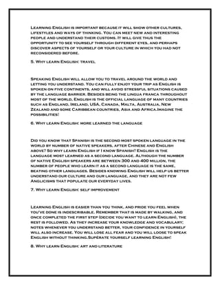 Learning English is important because it will show other cultures,
lifestyles and ways of thinking. You can meet new and interesting
people and understand their customs. It will give thus the
opportunity to see yourself through different eyes, and perhaps
discover aspects of yourself or your culture in which you had not
reconsidered before.
5. Why learn English: travel
Speaking English will allow you to travel around the world and
letting you understand. You can fully enjoy your trip as English is
spoken on five continents, and will avoid stressful situations caused
by the language barrier. Besides being the lingua franca throughout
most of the world, English is the official language of many countries
such as England, Ireland, USA, Canada, Malta, Australia, New
Zealand and some Caribbean countries, Asia and Africa.Imagine the
possibilities!
6. Why learn English: more learned the language
Did you know that Spanish is the second most spoken language in the
world by number of native speakers, after Chinese and English
above? So why learn English if I know Spanish? English is the
language most learned as a second language. Although the number
of native English speakers are between 300 and 400 million, the
number of people who learn it as a second language is the same,
beating other languages. Besides knowing English will help us better
understand our culture and our language, and they are not few
Anglicisms that populate our everyday lives.
7. Why learn English: self improvement
Learning English is easier than you think, and pride you feel when
you've done is indescribable. Remember that is made by walking, and
once completed the first step (decide you want to learn English), the
rest is followed. As they increase your knowledge and vocabulary;
notes whenever you understand better, your confidence in yourself
will also increase. You will lose all fear and you will loose to speak
English without thinking.Supérate yourself learning English!
8. Why learn English: art and literature
 