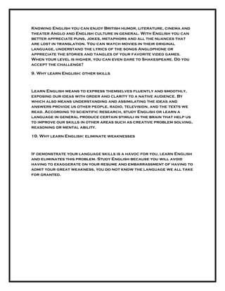 Knowing English you can enjoy British humor, literature, cinema and
theater Anglo and English culture in general. With English you can
better appreciate puns, jokes, metaphors and all the nuances that
are lost in translation. You can watch movies in their original
language, understand the lyrics of the songs Anglophone or
appreciate the stories and tangles of your favorite video games.
When your level is higher, you can even dare to Shakespeare. Do you
accept the challenge?
9. Why learn English: other skills
Learn English means to express themselves fluently and smoothly,
exposing our ideas with order and clarity to a native audience. By
which also means understanding and assimilating the ideas and
answers provide us other people, radio, television, and the texts we
read. According to scientific research, study English or learn a
language in general produce certain stimuli in the brain that help us
to improve our skills in other areas such as creative problem solving,
reasoning or mental ability.
10. Why learn English: eliminate weaknesses
If demonstrate your language skills is a havoc for you, learn English
and eliminates this problem. Study English because you will avoid
having to exaggerate on your resume and embarrassment of having to
admit your great weakness, you do not know the language we all take
for granted.
 