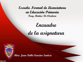Escuela Normal de Licenciatura
        en Educación Primaria
            Fray Matías De Córdova


               Encuadre
           de la asignatura


Mtro. Juan Pablo Cancino Santizo
 
