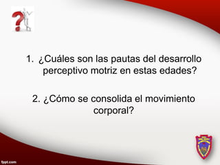 1. ¿Cuáles son las pautas del desarrollo
    perceptivo motriz en estas edades?

 2. ¿Cómo se consolida el movimiento
              corporal?
 