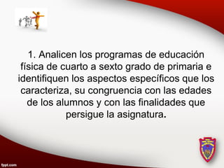 1. Analicen los programas de educación
 física de cuarto a sexto grado de primaria e
identifiquen los aspectos específicos que los
 caracteriza, su congruencia con las edades
   de los alumnos y con las finalidades que
            persigue la asignatura.
 