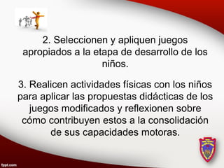 2. Seleccionen y apliquen juegos
 apropiados a la etapa de desarrollo de los
                   niños.

3. Realicen actividades físicas con los niños
para aplicar las propuestas didácticas de los
   juegos modificados y reflexionen sobre
 cómo contribuyen estos a la consolidación
       de sus capacidades motoras.
 