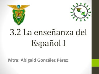 3.2 La enseñanza del 
Español I 
Mtra: Abigaid González Pérez 
 