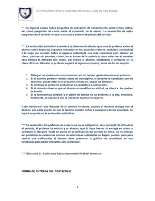 PREPARATORIA PARTICULAR INCORPORADA JUAN DE SAN MIGUEL




** En algunas clases habrá preguntas de activación de conocimiento sobre temas vistos,
así como preguntas de cierre sobre el contenido de la sesión. La evaluación de estás
preguntas dará décimas a favor o en contra sobre el resultado del periodo.



*** La evaluación actitudinal considera la observación directa que hace el profesor sobre el
alumno sobre todos los aspectos indicados en los acuerdos (valores, actitudes, conductas)
a lo largo del periodo. Sobre el aspecto actitudinal –los más recurrente son: platicar en
clase, pararse sin permiso, comer, hacer tareas de la materia u otras materias- el maestro
sólo llamará la atención dos veces, por sesión al alumno, invitándolo a centrarse en la
clase. Al tercer llamado, el profesor seguirá el siguiente proceso, antes de dar un reporte:



    1. Diálogar personalmente con el alumno –en un receso, generalmente en el primero-.
    2. Si el alumno persiste realizar actos de indisciplina, el docente lo canalizará con su
        asistente -puede estar o no presente el maestro, según los tiempos-.
    3. Si continúa el problema actitudinal, se canalizará a la Dirección.
    4. Si el docente observa que el alumno no modifica su actitud, se citará a los padres
       de familia.
    5. Si la reincidencia persiste o el padre de familia no se presenta a la cita, entonces,
       finalmente, se acordará con la Dirección levantar un reporte.


Cabe mencionar, que después de la primera instancia, cuando el docente dialoga con el
alumno, por cada sesión en que el alumno cometa faltas a cualquiera de los acuerdos, se
bajará un punto en la evaluación actitudinal.



**** La realización del portafolio de evidencias no es obligatorio, sino opcional. Si al finalizar
el periodo, el profesor lo solicita y el alumno, que lo haya hecho, lo entrega en orden y
completo le otorgará hasta un punto en la calificación del periodo en turno. La no entrega
del portafolio de evidencias con las características solicitadas no bajará puntos, pero para
revisar una calificación el alumno debe presentar la gráfica los resultados de sus
evidencias para poder checarlas con el profesor.



**** Sólo sube el .5 sólo sube hasta el promedio final del semestre.




FORMA DE ENTREGA DEL PORTAFOLIO




                                                3
 