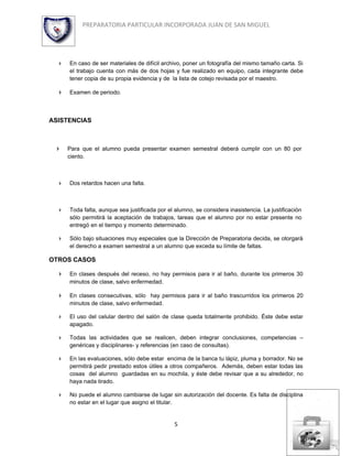 PREPARATORIA PARTICULAR INCORPORADA JUAN DE SAN MIGUEL




     En caso de ser materiales de difícil archivo, poner un fotografía del mismo tamaño carta. Si
      el trabajo cuenta con más de dos hojas y fue realizado en equipo, cada integrante debe
      tener copia de su propia evidencia y de la lista de cotejo revisada por el maestro.

     Examen de periodo.



ASISTENCIAS



     Para que el alumno pueda presentar examen semestral deberá cumplir con un 80 por
      ciento.



     Dos retardos hacen una falta.



     Toda falta, aunque sea justificada por el alumno, se considera inasistencia. La justificación
      sólo permitirá la aceptación de trabajos, tareas que el alumno por no estar presente no
      entregó en el tiempo y momento determinado.

     Sólo bajo situaciones muy especiales que la Dirección de Preparatoria decida, se otorgará
      el derecho a examen semestral a un alumno que exceda su límite de faltas.

OTROS CASOS

     En clases después del receso, no hay permisos para ir al baño, durante los primeros 30
      minutos de clase, salvo enfermedad.

     En clases consecutivas, sólo hay permisos para ir al baño trascurridos los primeros 20
      minutos de clase, salvo enfermedad.

     El uso del celular dentro del salón de clase queda totalmente prohibido. Éste debe estar
      apagado.

     Todas las actividades que se realicen, deben integrar conclusiones, competencias –
      genéricas y disciplinares- y referencias (en caso de consultas).

     En las evaluaciones, sólo debe estar encima de la banca tu lápiz, pluma y borrador. No se
      permitirá pedir prestado estos útiles a otros compañeros. Además, deben estar todas las
      cosas del alumno guardadas en su mochila, y éste debe revisar que a su alrededor, no
      haya nada tirado.

     No puede el alumno cambiarse de lugar sin autorización del docente. Es falta de disciplina
      no estar en el lugar que asigno el titular.


                                               5
 