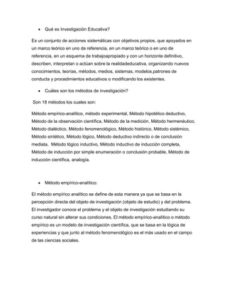 Qué es Investigación Educativa?
Es un conjunto de acciones sistemáticas con objetivos propios, que apoyados en
un marco teórico en uno de referencia, en un marco teórico o en uno de
referencia, en un esquema de trabajoapropiado y con un horizonte definitivo,
describen, interpretan o actúan sobre la realidadeducativa, organizando nuevos
conocimientos, teorías, métodos, medios, sistemas, modelos,patrones de
conducta y procedimientos educativos o modificando los existentes.
Cuáles son los métodos de investigación?
Son 18 métodos los cuales son:
Método empírico-analítico, método experimental, Método hipotético deductivo,
Método de la observación científica, Método de la medición, Método hermenéutico,
Método dialéctico, Método fenomenológico, Método histórico, Método sistémico,
Método sintético, Método lógico, Método deductivo indirecto o de conclusión
mediata, Método lógico inductivo, Método inductivo de inducción completa,
Método de inducción por simple enumeración o conclusión probable, Método de
inducción científica, analogía.

Método empírico-analítico:
El método empírico analítico se define de esta manera ya que se basa en la
percepción directa del objeto de investigación (objeto de estudio) y del problema.
El investigador conoce el problema y el objeto de investigación estudiando su
curso natural sin alterar sus condiciones. El método empírico-analítico o método
empírico es un modelo de investigación científica, que se basa en la lógica de
experiencias y que junto al método fenomenológico es el más usado en el campo
de las ciencias sociales.

 