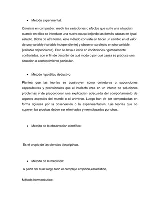 Método experimental:
Consiste en comprobar, medir las variaciones o efectos que sufre una situación
cuando en ellas se introduce una nueva causa dejando las demás causas en igual
estudio. Dicho de otra forma, este método consiste en hacer un cambio en el valor
de una variable (variable independiente) y observar su efecto en otra variable
(variable dependiente). Esto se lleva a cabo en condiciones rigurosamente
controladas, con el fin de describir de qué modo o por qué causa se produce una
situación o acontecimiento particular.

Método hipotético deductivo:
Plantea que las teorías se construyen como conjeturas o suposiciones
especulativas y provisionales que el intelecto crea en un intento de soluciones
problemas y de proporcionar una explicación adecuada del comportamiento de
algunos aspectos del mundo o el universo. Luego han de ser comprobadas en
forma rigurosa por la observación o la experimentación. Las teorías que no
superen las pruebas deben ser eliminadas y reemplazadas por otras.

Método de la observación científica:

Es el propio de las ciencias descriptivas.

Método de la medición:
A partir del cual surge todo el complejo empírico-estadístico.

Método hermenéutico:

 