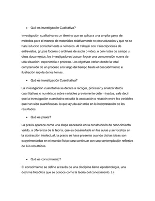 Qué es investigación Cualitativa?
Investigación cualitativa es un término que se aplica a una amplia gama de
métodos para el manejo de materiales relativamente no estructurados y que no se
han reducido correctamente a números. Al trabajar con transcripciones de
entrevistas, grupos focales o archivos de audio o video, o con notas de campo u
otros documentos, los investigadores buscan lograr una comprensión nueva de
una situación, experiencia o proceso. Los objetivos varían desde la total
comprensión de un proceso a lo largo del tiempo hasta el descubrimiento e
ilustración rápida de los temas.
Qué es investigación Cuantitativa?
La investigación cuantitativa se dedica a recoger, procesar y analizar datos
cuantitativos o numéricos sobre variables previamente determinadas, vale decir
que la investigación cuantitativa estudia la asociación o relación entre las variables
que han sido cuantificadas, lo que ayuda aún más en la interpretación de los
resultados.
Qué es praxis?
La praxis aparece como una etapa necesaria en la construcción de conocimiento
válido, a diferencia de la teoría, que es desarrollada en las aulas y se focaliza en
la abstracción intelectual, la praxis se hace presente cuando dichas ideas son
experimentadas en el mundo físico para continuar con una contemplación reflexiva
de sus resultados.

Qué es conocimiento?
El conocimiento se define a través de una disciplina llama epistemología, una
doctrina filosófica que se conoce como la teoría del conocimiento. La

 