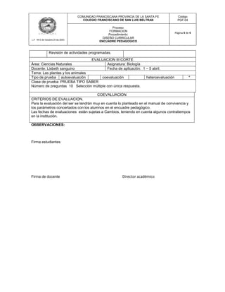 COMUNIDAD FRANCISCANA PROVINCIA DE LA SANTA FE      Código
                                    COLEGIO FRANCISCANO DE SAN LUIS BELTRAN           PGF-04

                                                      Proceso:
                                                    FORMACION
                                                                                    Página 4 de 4
                                                   Procedimiento:
                                                DISEÑO CURRICULAR
L.F. 1813 de Octubre 24 de 2003
                                              ENCUADRE PEDAGOGICO


                Revisión de actividades programadas.
                                 EVALUACION III CORTE
Área: Ciencias Naturales                  Asignatura: Biología
Docente: Lisbeth sanguino                 Fecha de aplicación: 1 – 5 abril.
Tema: Las plantas y los animales
Tipo de prueba autoevaluación          coevaluación              heteroevaluación              *
Clase de prueba: PRUEBA TIPO SABER
Número de preguntas 10 Selección múltiple con única respuesta.

                                        COEVALUACION
CRITERIOS DE EVALUACION.
Para la evaluación del ser se tendrán muy en cuenta lo planteado en el manual de convivencia y
los parámetros concertados con los alumnos en el encuadre pedagógico.
Las fechas de evaluaciones están sujetas a Cambios, teniendo en cuenta algunos contratiempos
en la institución.

OBSERVACIONES:



Firma estudiantes




Firma de docente                                           Director académico
 