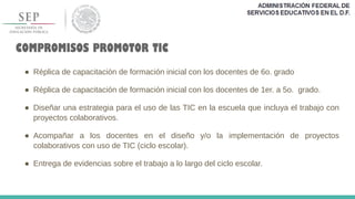 COMPROMISOS PROMOTOR TIC
● Réplica de capacitación de formación inicial con los docentes de 6o. grado
● Réplica de capacitación de formación inicial con los docentes de 1er. a 5o. grado.
● Diseñar una estrategia para el uso de las TIC en la escuela que incluya el trabajo con
proyectos colaborativos.
● Acompañar a los docentes en el diseño y/o la implementación de proyectos
colaborativos con uso de TIC (ciclo escolar).
● Entrega de evidencias sobre el trabajo a lo largo del ciclo escolar.
 