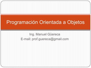 Ing. Manuel Güereca E-mail: prof.guereca@gmail.com Programación Orientada a Objetos 