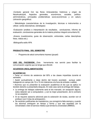 -Contexto general Col. las flores Antecedentes históricos y origen de
Nezahualcóyotl,     Aspectos  generales,   económicos,   sociales, político-
administrativos, principales problemáticas socio-económicas y en salud,)
(ubicación geográfica)

- Metodología (características de la investigación, técnicas e instrumentos a
utilizar, cartas descriptivas, estrategias)

-Evaluación (análisis e interpretación de resultados, conclusiones, informe de
evaluación, conclusiones generales de la materia práctica integral comunitaria III)

-Anexos (cuestionarios, guias de observación, entrevistas, cartas descriptivas
fotos, videos etc.)

-Bibliografía estilo APA



PRODUCTO FINAL DEL SEMESTRE

   -   Programa de salud comunitaria impreso (grupal)



USO DEL FACEBOOK: Esta             herramienta nos servirá para facilitar la
comunicación urgente que se tenga que difundir.

ACUERDOS (REGLAMENTACIÓN)

ACADÉMICAS
• Tener un mínimo de asistencia del 80% a las clases impartidas durante el
semestre.
• Asistir puntualmente a clase dentro del horario acordado aunque estén
trabajando en campo (de 10 a 15 min tolerancia a la hora de entrada o salida).
• Alumnos que no presenten la evaluación académica el día que se aplica no
tendrán derecho a presentarla después. En este caso sería la entrega del trabajo.
• La entrega de trabajos solamente será el día marcado, sin excepción alguna,
   estos deberán ser a computadora y con la mejor presentación, de lo contrario
   no se aceptará.
• Si se requiere asesoría adicional para la aclaración de dudas, acordar con el
   profesor (con 5 días de anticipación).
• Se recibirán justificantes de inasistencia y se corregirá la falta siempre y cuando
   los alumnos entreguen en tiempo y forma y que sea expedido por la
   Universidad o bien el servicio médico que brinda la universidad (IMMSS).


                                          6
 