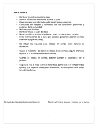 PERSONALES

              •   Mantener disciplina durante la clase
              •   No usar vocabulario altisonante durante la clase
              •   Llevar siempre su credencial escolar para trabajar en campo.
              •   Conducirse con respeto y cordialidad con los compañero, profesores y
                  personas de la comunidad
              •   No interrumpir la clase
              •   Mantener limpio el salón de clase
              •   No se permitirá la entrada al salón de clases con alimentos o bebidas.
              •   Evitar interrupciones de la clase por aspectos personales (poner en modo
                  silencio o apagar celulares).

              •   No utilizar los espacios para trabajar en campo como tiempos de
                  recreación.

              •   Cuidar el mobiliario del salón de clases, si encontraran alguna anomalía,
                  reportar a la autoridades correspondientes.

              •   Cuando se trabaje en campo, deberán acordar lo establecido por el
                  profesor.

              •   Se pasará lista al inicio y al final de la clase, por lo cual si el profesor indica
                  que hay que regresar se respetará la decisión, alumno que se retire antes,
                  tendrá inasistencia.




Revisado Lic. Gabriela Bustamante Gutiérrez           Nombre y Firma de acuerdo y recibido por el alumno




                                                       7
 