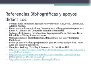 Referencias Bibliográficas y apoyos didácticos.Compiladores Principios, técnicas y herramientas. Aho, Sethi, Ullman. Ed. Addison Wesley.Fundamentos de compiladores Cómo traducir al lenguaje de computadora. Karen A. Lemone. Ed. Compañía Editorial Continental.Software de Sistemas, Introducción a la programación de Sistemas. Beck. Ed. Addison-Wesley Iberoamericana.Writing compilers and interpreters. Ronald Mak. Ed. WileyComputer Publishing.Lenguaje ensamblador y programación para PC IBM y compatibles. Peter Abel. Ed. Pearson Educación.Compilers Writing.  Temblay & Sorenson. Ed. Mc Graw Hill.http://www.mitecnologico.com/Main/IntroduccionAlDise%F1oDeLosLenguajesDeProgramacionhttp://www.scribd.com/doc/6786891/Los-7-Pecados-Capitales-de-La-Introduccion-Al-Diseno-de-Los-LPhttp://homepage.mac.com/eravila/compilerI.html