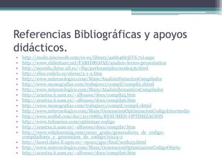 Referencias Bibliográficas y apoyos didácticos.http://msdn.microsoft.com/es-es/library/aa664663(VS.71).aspxhttp://www.slideshare.net/FARIDROJAS/analisis-lexico-presentationhttp://nereida.deioc.ull.es/~lhp/perlexamples/node436.htmlhttp://elies.rediris.es/elies9/3-1-2.htmhttp://www.mitecnologico.com/Main/AnalisisSintacticoCompiladorhttp://www.monografias.com/trabajos11/compil/compil2.shtmlhttp://www.mitecnologico.com/Main/AnalisisSemanticoCompiladorhttp://arantxa.ii.uam.es/~alfonsec/docs/compila5.htmhttp://arantxa.ii.uam.es/~alfonsec/docs/compila6.htmhttp://www.monografias.com/trabajos11/compil/compil.shtmlhttp://www.mitecnologico.com/Main/GeneracionOptimizacionCodigoIntermediohttp://www.scribd.com/doc/31176885/RESUMEN-OPTIMIZACIONhttp://www.tufuncion.com/optimizar-codigohttp://arantxa.ii.uam.es/~alfonsec/docs/compila7.htmhttp://www.wikilearning.com/curso_gratis/generadores_de_codigo-compiladores_y_generacion_de_codigo/10114-2http://laurel.datsi.fi.upm.es/~rpons/gjsc/final/node25.htmlhttp://www.mitecnologico.com/Main/GeneracionOptimizacionCodigoObjetohttp://arantxa.ii.uam.es/~alfonsec/docs/compila6.htm