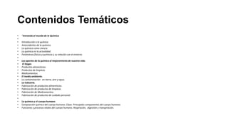 Contenidos Temáticos
•   “Entrando al mundo de la Química
•
•   Introducción a la química
•   Antecedentes de la química
•   La química como ciencia
•   La química en la actualidad
•   Fenómenos físicos y químicos y su relación con el entorno
•
•   Los aportes de la química al mejoramiento de nuestra vida.
•    El hogar.
•   Productos alimenticios.
•   Productos de limpieza.
•   Medicamentos.
•   El medio ambiente.
•   La contaminación en tierra, aire y agua.
•   La industria.
•   Fabricación de productos alimenticios.
•   Fabricación de productos de limpieza.
•   Fabricación de Medicamentos.
•   Fabricación de productos de cuidado personal.
•
•   La química y el cuerpo humano
•   Composición química del cuerpo humano. Clase. Principales componentes del cuerpo humano.
•   Funciones y procesos vitales del cuerpo humano. Respiración, digestión y transpiración.
 